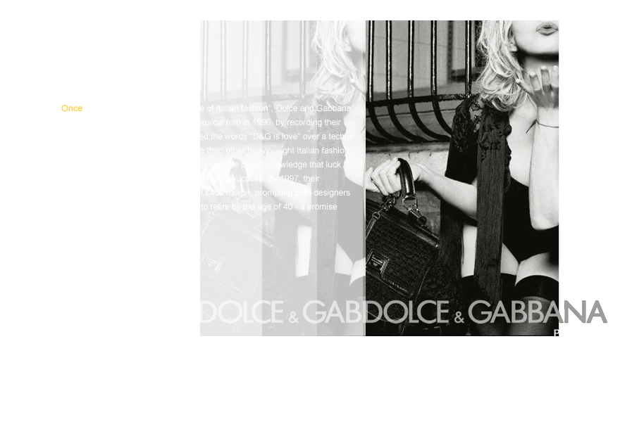 Once dubbed the Gilbert and George of Italian fashion, Dolce and Gabbana gave their fashion interests a musical turn in 1996, by recording their own single, in which they intoned the words D&G is love over a techno beat. Newer to the design game than other heavyweight Italian fashion houses such as Versace and Armani, the pair acknowledge that luck has played its part in their phenomenal success. By 1997, their company reported a turnover of £400 million, prompting both designers  to announce that they planned to retire by the age of 40 - a promise  they happily did not keep.